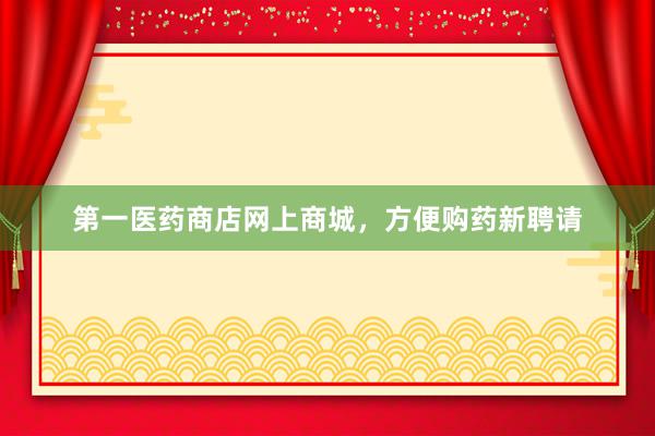 第一医药商店网上商城，方便购药新聘请