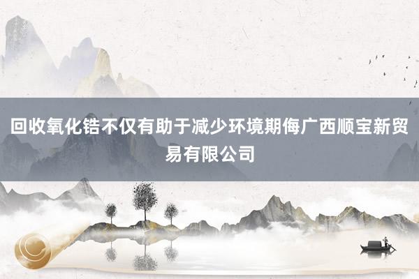 回收氧化锆不仅有助于减少环境期侮广西顺宝新贸易有限公司